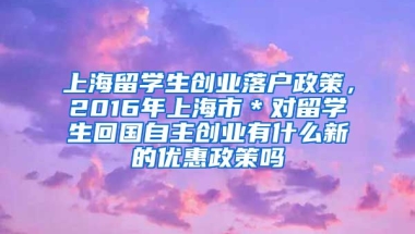 上海留学生创业落户政策，2016年上海市＊对留学生回国自主创业有什么新的优惠政策吗