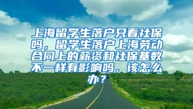 上海留学生落户只看社保吗，留学生落户上海劳动合同上的薪资和社保基数不一样有影响吗，该怎么办？