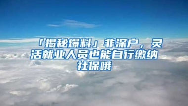 「揭秘爆料」非深户，灵活就业人员也能自行缴纳社保哦