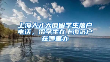 上海人才大厦留学生落户电话，留学生在上海落户在哪里办