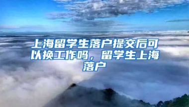 上海留学生落户提交后可以换工作吗，留学生上海落户