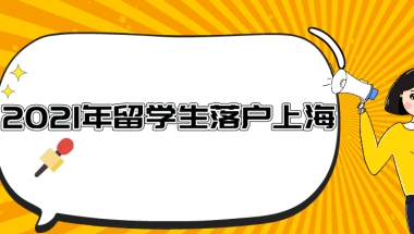 2021年留学生落户上海条件一览！附留学归国落户的审批流程！