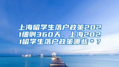 上海留学生落户政策2021细则360天，上海2021留学生落户政策哪些＊？