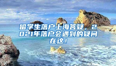 留学生落户上海答疑，2021年落户会遇到的疑问在这！