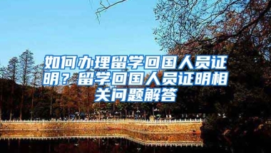 如何办理留学回国人员证明？留学回国人员证明相关问题解答