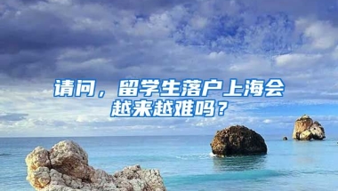 请问，留学生落户上海会越来越难吗？