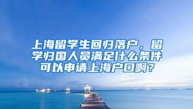 上海留学生回归落户，留学归国人员满足什么条件可以申请上海户口啊？