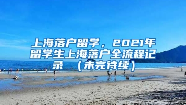 上海落户留学，2021年留学生上海落户全流程记录 （未完待续）