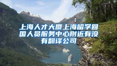 上海人才大厦上海留学回国人员服务中心附近有没有翻译公司