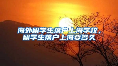 海外留学生落户上海学校，留学生落户上海要多久