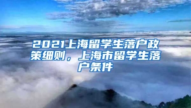 2021上海留学生落户政策细则，上海市留学生落户条件