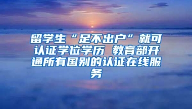 留学生“足不出户”就可认证学位学历 教育部开通所有国别的认证在线服务