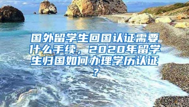 国外留学生回国认证需要什么手续，2020年留学生归国如何办理学历认证？