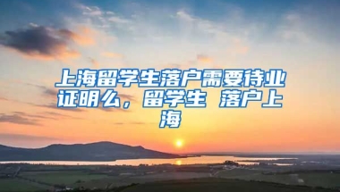 上海留学生落户需要待业证明么，留学生 落户上海