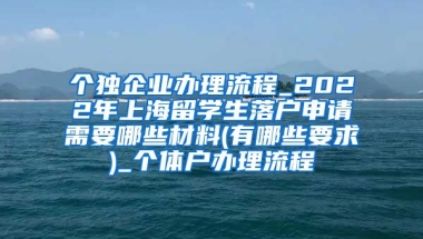 个独企业办理流程_2022年上海留学生落户申请需要哪些材料(有哪些要求)_个体户办理流程