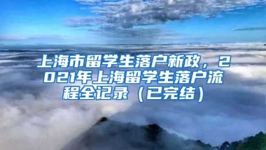 上海市留学生落户新政，2021年上海留学生落户流程全记录（已完结）