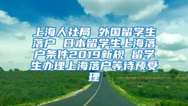 上海人社局 外国留学生落户 日本留学生上海落户条件2019新规 留学生办理上海落户等待预受理