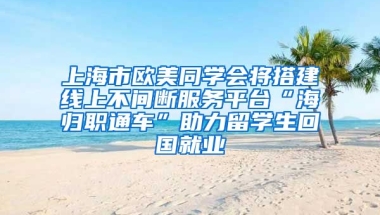 上海市欧美同学会将搭建线上不间断服务平台“海归职通车”助力留学生回国就业