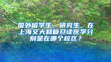 国外留学生，研究生，在上海交大和复旦读医学分别是在哪个校区？