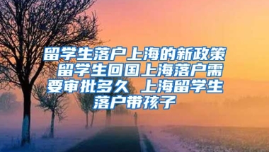 留学生落户上海的新政策 留学生回国上海落户需要审批多久 上海留学生落户带孩子