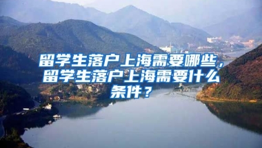 留学生落户上海需要哪些，留学生落户上海需要什么条件？