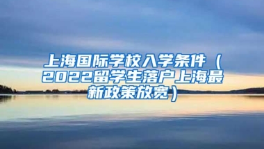 上海国际学校入学条件（2022留学生落户上海最新政策放宽）