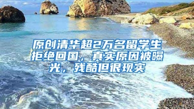 原创清华超2万名留学生拒绝回国，真实原因被曝光，残酷但很现实