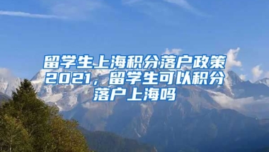 留学生上海积分落户政策2021，留学生可以积分落户上海吗