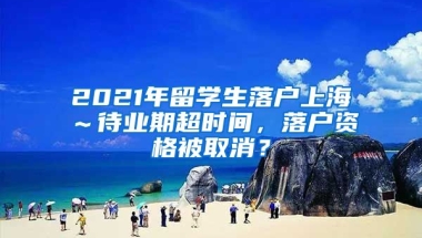 2021年留学生落户上海～待业期超时间，落户资格被取消？