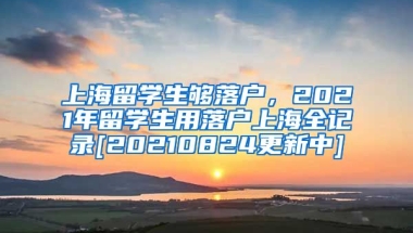 上海留学生够落户，2021年留学生用落户上海全记录[20210824更新中]