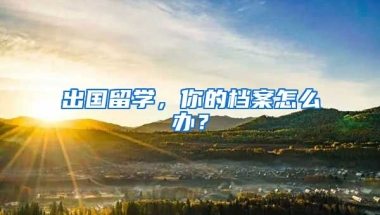 出国留学，你的档案怎么办？