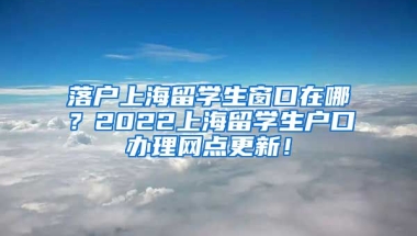 落户上海留学生窗口在哪？2022上海留学生户口办理网点更新！