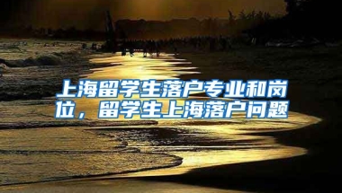 上海留学生落户专业和岗位，留学生上海落户问题