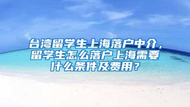 台湾留学生上海落户中介，留学生怎么落户上海需要什么条件及费用？