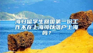 海归留学生回国第一份工作不在上海可以落户上海吗？