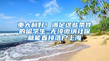 重大利好！满足这些条件的留学生 无须缴纳社保就能直接落户上海