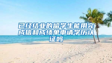 已经结业的留学生能用完成信和成绩单申请学历认证吗