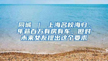 同城 ｜ 上海名校海归，年薪百万有房有车，但对未来女友提出这个要求↘