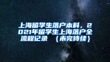 上海留学生落户本科，2021年留学生上海落户全流程记录 （未完待续）