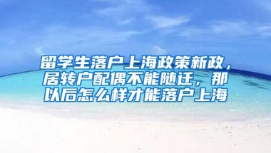 留学生落户上海政策新政，居转户配偶不能随迁，那以后怎么样才能落户上海