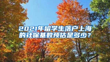 2021年留学生落户上海的社保基数预估是多少？