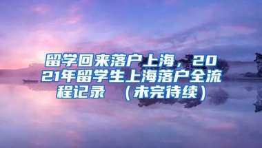 留学回来落户上海，2021年留学生上海落户全流程记录 （未完待续）