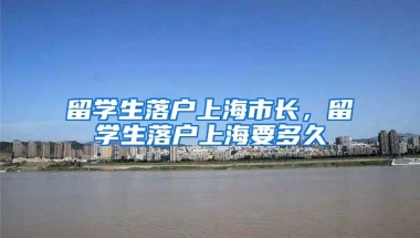 留学生落户上海市长，留学生落户上海要多久