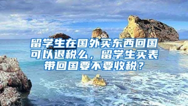 留学生在国外买东西回国可以退税么，留学生买表带回国要不要收税？