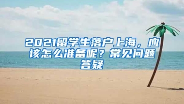 2021留学生落户上海，应该怎么准备呢？常见问题答疑