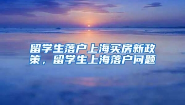 留学生落户上海买房新政策，留学生上海落户问题