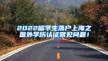 2022留学生落户上海之国外学历认证常见问题！