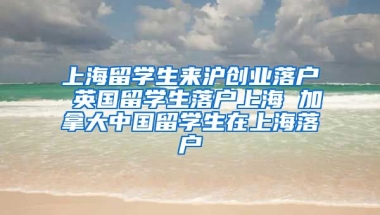 上海留学生来沪创业落户 英国留学生落户上海 加拿大中国留学生在上海落户