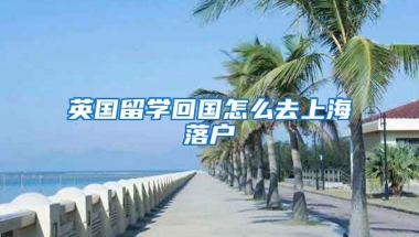 英国留学回国怎么去上海落户