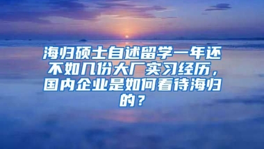 海归硕士自述留学一年还不如几份大厂实习经历，国内企业是如何看待海归的？